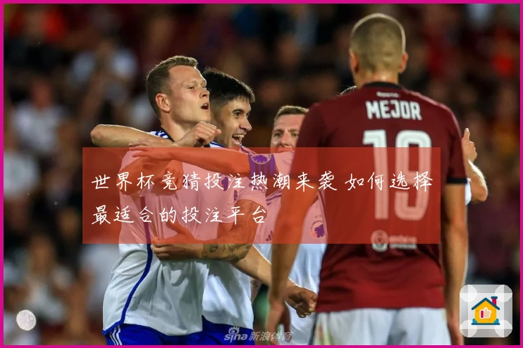 世界杯竞猜投注热潮来袭 如何选择最适合的投注平台