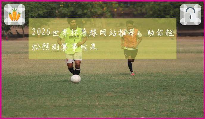 2026世界杯滚球网站推荐，助你轻松预测赛事结果
